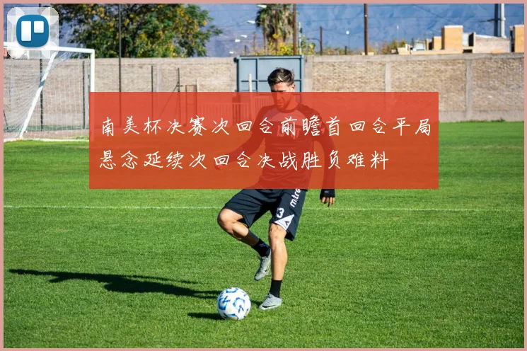 南美杯决赛次回合前瞻首回合平局悬念延续次回合决战胜负难料
