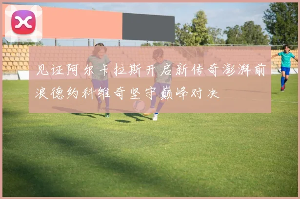 见证阿尔卡拉斯开启新传奇澎湃前浪德约科维奇坚守巅峰对决